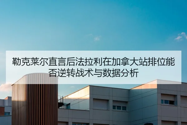 勒克莱尔直言后法拉利在加拿大站排位能否逆转战术与数据分析